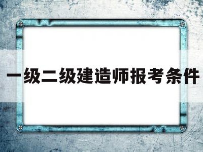 一级二级建造师报考条件一级二级建造师考什么