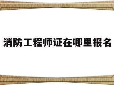 消防工程师证在哪里报名,消防工程师证在哪个网站报名