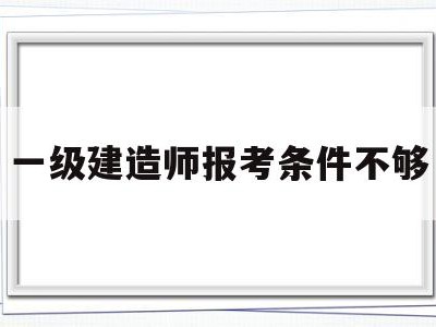一级建造师报考条件不够一建报考条件达不到怎么办