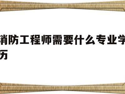 消防工程师需要什么专业学历消防工程师需要什么专业学历和学位