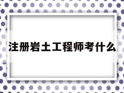 注册岩土工程师考什么注册岩土工程师考什么专业