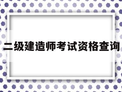 二级建造师考试资格查询,二级建造师考试资格查询时间