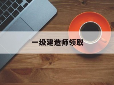 一级建造师领取,一级建造师如何领取