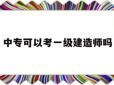 中专文凭能考一级建造师吗中专可以考一级建造师吗