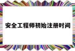 安全工程师初始注册时间安全工程师初始注册需要多久
