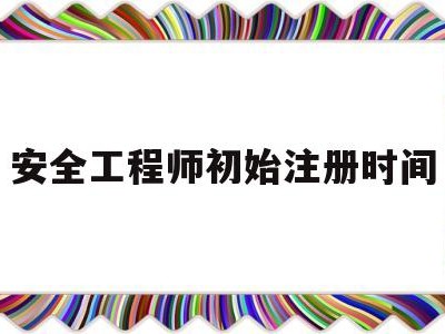 安全工程师初始注册时间安全工程师初始注册需要多久