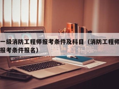 考一级消防工程师报考条件要求,考一级消防工程师报考条件