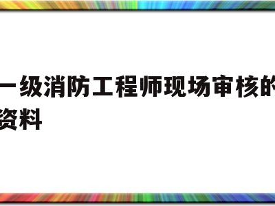 一级消防工程师现场审核的资料有哪些一级消防工程师现场审核的资料