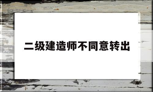 二级建造师原单位不配合转出二级建造师不同意转出  第1张