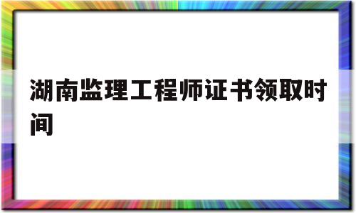 湖南监理工程师证书领取时间是几号湖南监理工程师证书领取时间 第1张 湖南监理工程师证书领取时间是几号湖南监理工程师证书领取时间 第1张