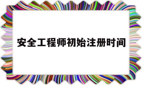 安全工程师初始注册时间安全工程师初始注册需要多久  第1张