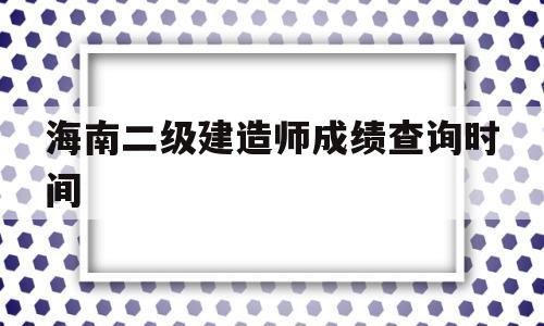 海南二级建造师成绩查询时间海南二级建造师考试结果公布时间  第1张