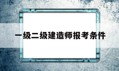 一级二级建造师报考条件一级二级建造师考什么  第1张