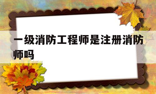 一级消防工程师是注册消防师吗,一级消防工程师是注册消防师吗还是职称  第1张