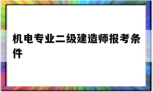 机电专业二级建造师报考条件,机电专业二级建造师报考条件是什么  第1张