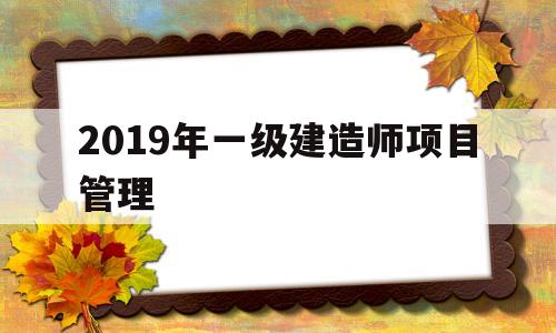 2019年一级建造师项目管理一级建造师项目管理真题 第1张 2019年一级建造师项目管理一级建造师项目管理真题 第1张