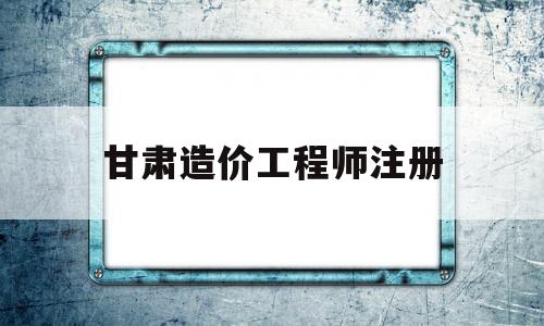 甘肃造价工程师注册甘肃省造价工程师 第1张 甘肃造价工程师注册甘肃省造价工程师 第1张